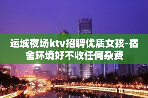 运城夜场ktv招聘优质女孩-宿舍环境好不收任何杂费