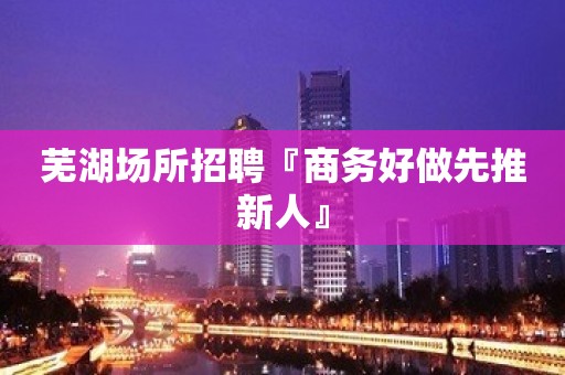 芜湖场所招聘『商务好做先推新人』