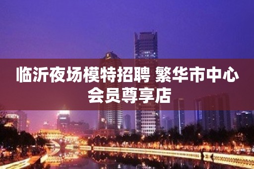 临沂夜场模特招聘 繁华市中心 会员尊享店