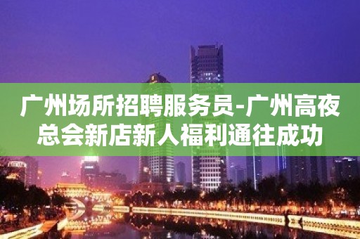 广州场所招聘服务员-广州高夜总会新店新人福利通往成功