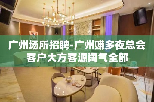 广州场所招聘-广州赚多夜总会客户大方客源阔气全部
