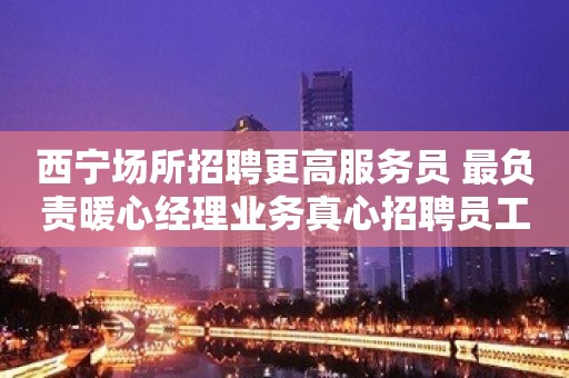 西宁场所招聘更高服务员 最负责暖心经理业务真心招聘员工