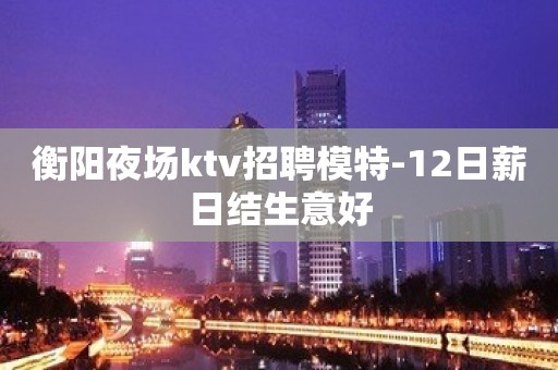 衡阳夜场ktv招聘模特-12日薪日结生意好