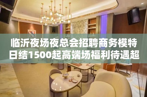 临沂夜场夜总会招聘商务模特日结1500起高端场福利待遇超级好好上