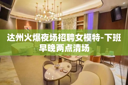 达州火爆夜场招聘女模特-下班早晚两点清场