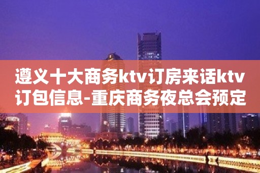 遵义十大商务ktv订房来话ktv订包信息-重庆商务夜总会预定 遵义十大商务ktv订房来话ktv订包信息-重庆商务夜总会预定