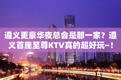 遵义更豪华夜总会是那一家？遵义首座至尊KTV真的超好玩~！