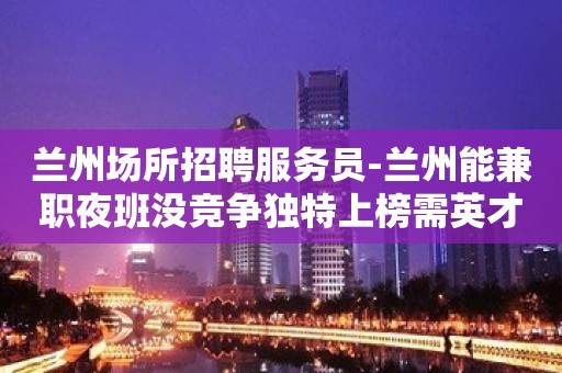 兰州场所招聘服务员-兰州能兼职夜班没竞争独特上榜需英才女员工