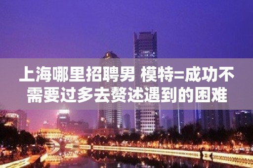上海哪里招聘男 模特=成功不需要过多去赘述遇到的困难