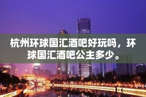 杭州环球国汇酒吧好玩吗，环球国汇酒吧公主多少。