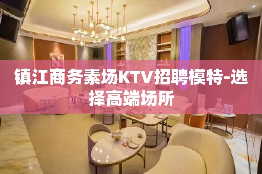 镇江商务素场KTV招聘模特-选择高端场所