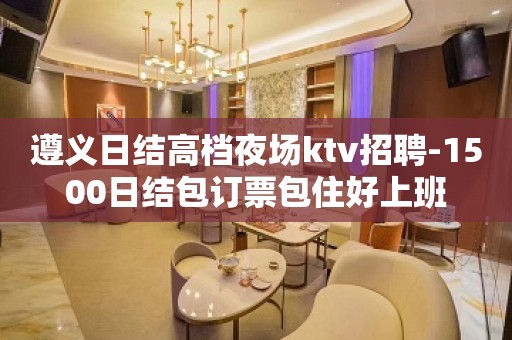 遵义日结高档夜场ktv招聘-1500日结包订票包住好上班