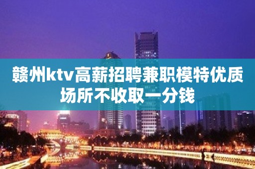 赣州ktv高薪招聘兼职模特优质场所不收取一分钱