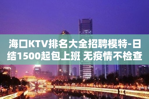 海口KTV排名大全招聘模特-日结1500起包上班 无疫情不检查