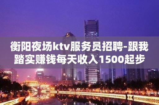 衡阳夜场ktv服务员招聘-跟我踏实赚钱每天收入1500起步
