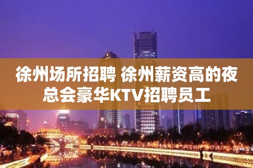 徐州场所招聘 徐州薪资高的夜总会豪华KTV招聘员工