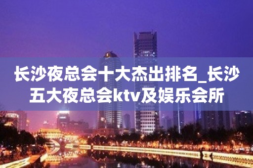 长沙夜总会十大杰出排名_长沙五大夜总会ktv及娱乐会所 长沙夜总会十大杰出排名_长沙五大夜总会ktv及娱乐会所