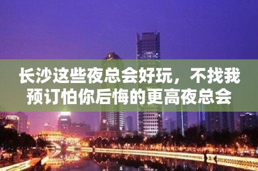 长沙这些夜总会好玩,不找我预订怕你后悔的更高夜总会 长沙这些夜总会好玩,不找我预订怕你后悔的更高夜总会