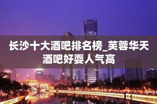 长沙十大酒吧排名榜_芙蓉华天酒吧好耍人气高 长沙十大酒吧排名榜_芙蓉华天酒吧好耍人气高